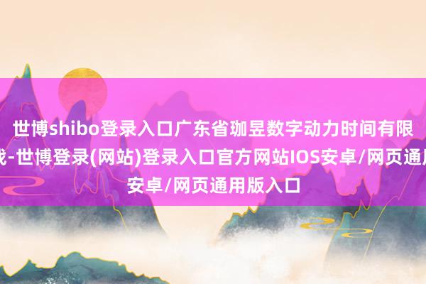 世博shibo登录入口广东省珈昱数字动力时间有限公司征战-世博登录(网站)登录入口官方网站IOS安卓/网页通用版入口