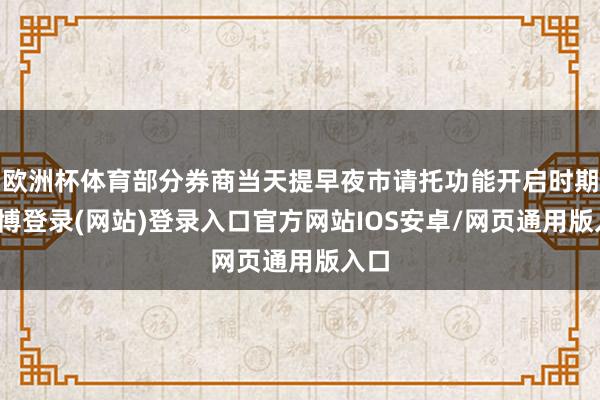 欧洲杯体育部分券商当天提早夜市请托功能开启时期-世博登录(网站)登录入口官方网站IOS安卓/网页通用版入口