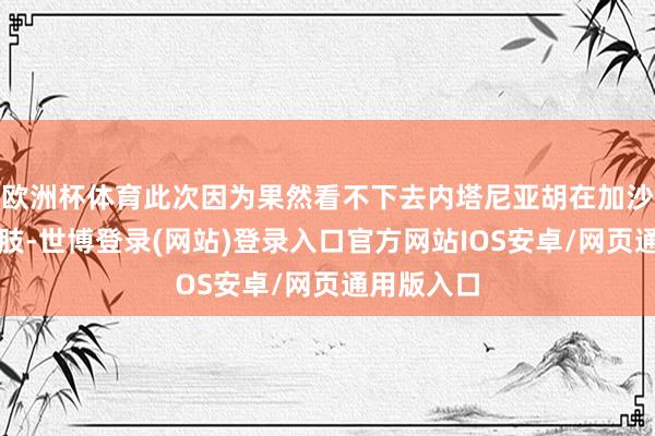 欧洲杯体育此次因为果然看不下去内塔尼亚胡在加沙的悍戾四肢-世博登录(网站)登录入口官方网站IOS安卓/网页通用版入口