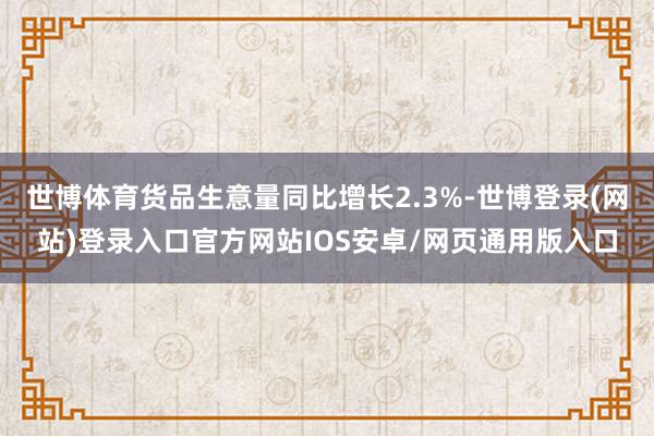 世博体育货品生意量同比增长2.3%-世博登录(网站)登录入口官方网站IOS安卓/网页通用版入口