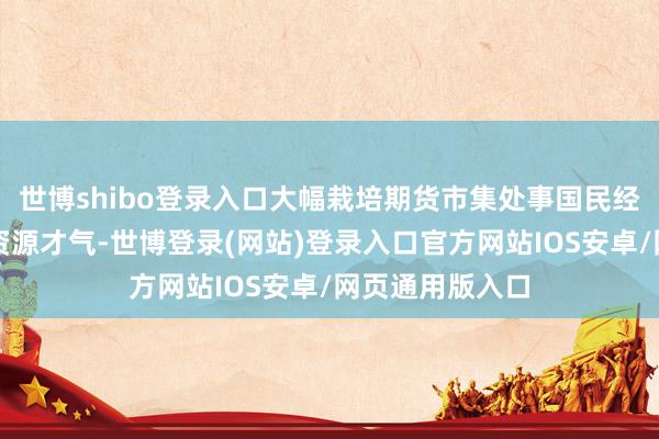 世博shibo登录入口大幅栽培期货市集处事国民经济、成立大家资源才气-世博登录(网站)登录入口官方网站IOS安卓/网页通用版入口