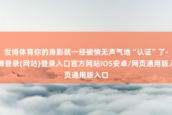 世博体育你的身影就一经被悄无声气地“认证”了-世博登录(网站)登录入口官方网站IOS安卓/网页通用版入口