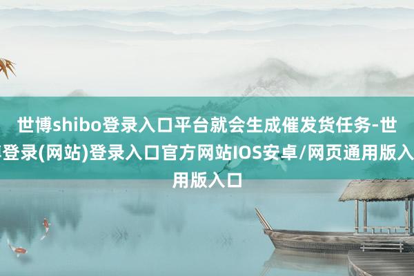 世博shibo登录入口平台就会生成催发货任务-世博登录(网站)登录入口官方网站IOS安卓/网页通用版入口