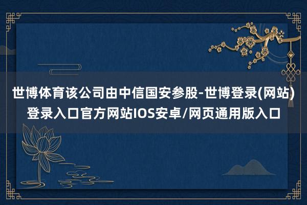 世博体育该公司由中信国安参股-世博登录(网站)登录入口官方网站IOS安卓/网页通用版入口