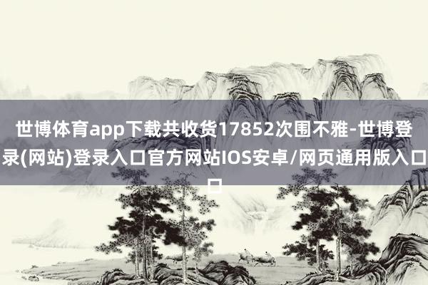 世博体育app下载共收货17852次围不雅-世博登录(网站)登录入口官方网站IOS安卓/网页通用版入口