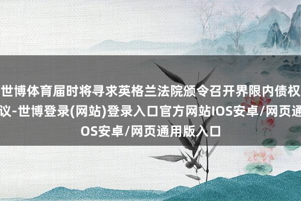 世博体育届时将寻求英格兰法院颁令召开界限内债权东谈主会议-世博登录(网站)登录入口官方网站IOS安卓/网页通用版入口