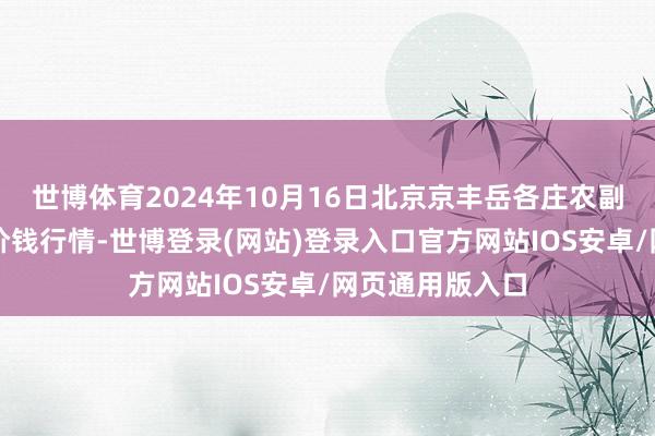 世博体育2024年10月16日北京京丰岳各庄农副居品批发阛阓价钱行情-世博登录(网站)登录入口官方网站IOS安卓/网页通用版入口