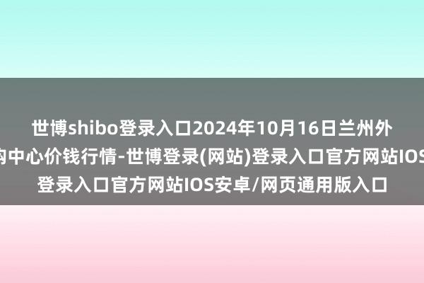 世博shibo登录入口2024年10月16日兰州外洋高原夏菜副食物采购中心价钱行情-世博登录(网站)登录入口官方网站IOS安卓/网页通用版入口