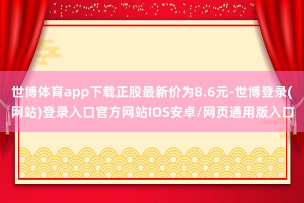 世博体育app下载正股最新价为8.6元-世博登录(网站)登录入口官方网站IOS安卓/网页通用版入口