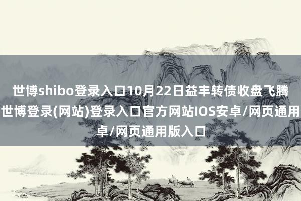 世博shibo登录入口10月22日益丰转债收盘飞腾0.7%-世博登录(网站)登录入口官方网站IOS安卓/网页通用版入口