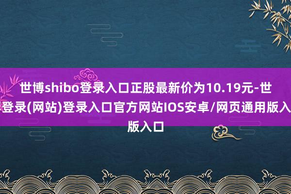 世博shibo登录入口正股最新价为10.19元-世博登录(网站)登录入口官方网站IOS安卓/网页通用版入口