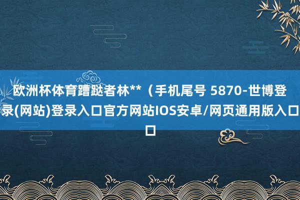 欧洲杯体育蹧跶者林**（手机尾号 5870-世博登录(网站)登录入口官方网站IOS安卓/网页通用版入口