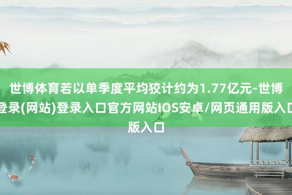 世博体育若以单季度平均狡计约为1.77亿元-世博登录(网站)登录入口官方网站IOS安卓/网页通用版入口