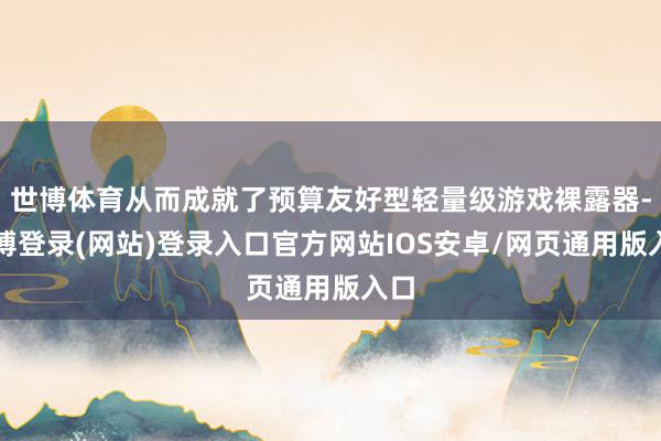 世博体育从而成就了预算友好型轻量级游戏裸露器-世博登录(网站)登录入口官方网站IOS安卓/网页通用版入口