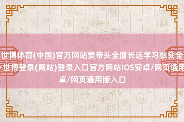 世博体育(中国)官方网站要带头全面长远学习融会全会精神-世博登录(网站)登录入口官方网站IOS安卓/网页通用版入口