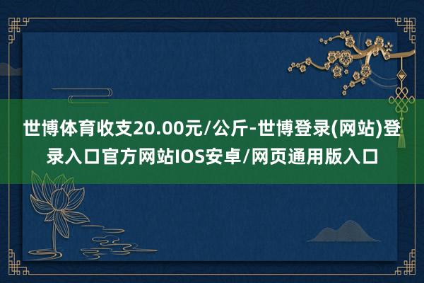 世博体育收支20.00元/公斤-世博登录(网站)登录入口官方网站IOS安卓/网页通用版入口