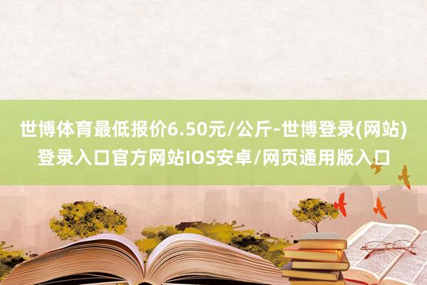 世博体育最低报价6.50元/公斤-世博登录(网站)登录入口官方网站IOS安卓/网页通用版入口