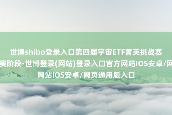 世博shibo登录入口第四届宇宙ETF菁英挑战赛已细腻参加比赛阶段-世博登录(网站)登录入口官方网站IOS安卓/网页通用版入口