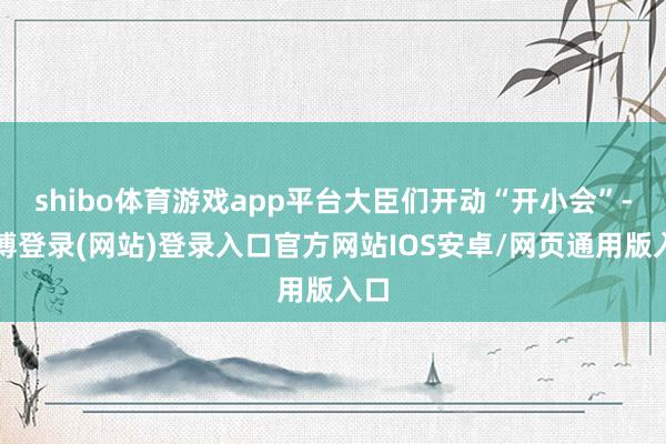shibo体育游戏app平台大臣们开动“开小会”-世博登录(网站)登录入口官方网站IOS安卓/网页通用版入口