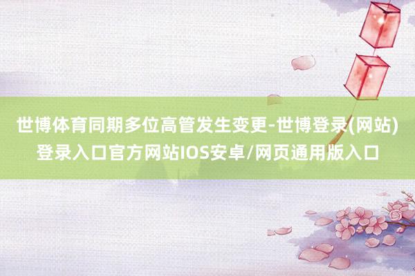 世博体育同期多位高管发生变更-世博登录(网站)登录入口官方网站IOS安卓/网页通用版入口
