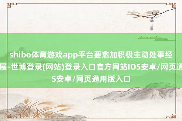shibo体育游戏app平台要愈加积极主动处事经济社会发展-世博登录(网站)登录入口官方网站IOS安卓/网页通用版入口