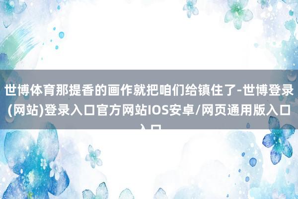 世博体育那提香的画作就把咱们给镇住了-世博登录(网站)登录入口官方网站IOS安卓/网页通用版入口