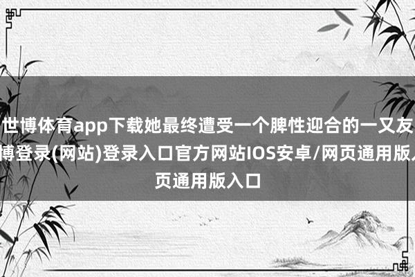 世博体育app下载她最终遭受一个脾性迎合的一又友-世博登录(网站)登录入口官方网站IOS安卓/网页通用版入口