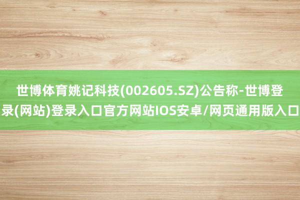 世博体育姚记科技(002605.SZ)公告称-世博登录(网站)登录入口官方网站IOS安卓/网页通用版入口