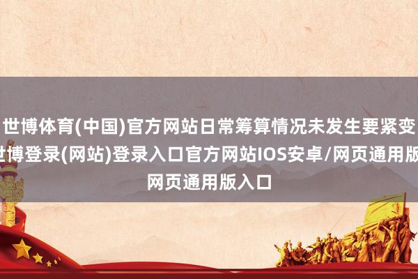 世博体育(中国)官方网站日常筹算情况未发生要紧变化-世博登录(网站)登录入口官方网站IOS安卓/网页通用版入口