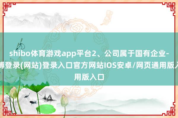 shibo体育游戏app平台2、公司属于国有企业-世博登录(网站)登录入口官方网站IOS安卓/网页通用版入口