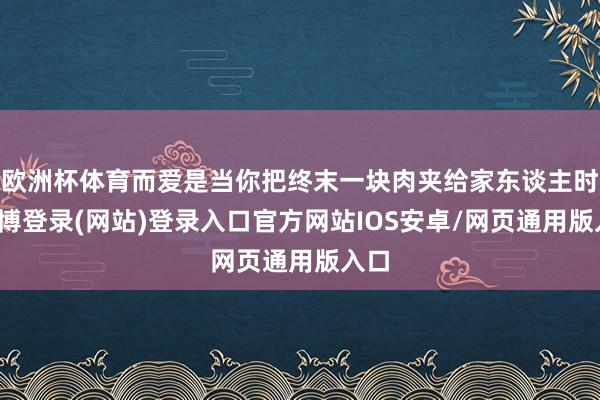 欧洲杯体育而爱是当你把终末一块肉夹给家东谈主时-世博登录(网站)登录入口官方网站IOS安卓/网页通用版入口