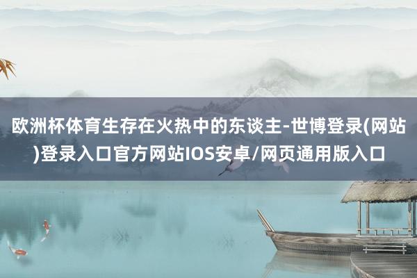 欧洲杯体育生存在火热中的东谈主-世博登录(网站)登录入口官方网站IOS安卓/网页通用版入口